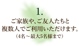 ご家族や、ご友人たちと複数人でご利用いただけます。（4名〜最大5名様まで）